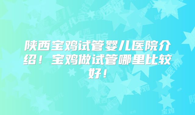 陕西宝鸡试管婴儿医院介绍！宝鸡做试管哪里比较好！