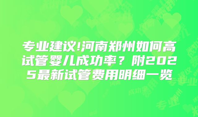 专业建议!河南郑州如何高试管婴儿成功率？附2025最新试管费用明细一览