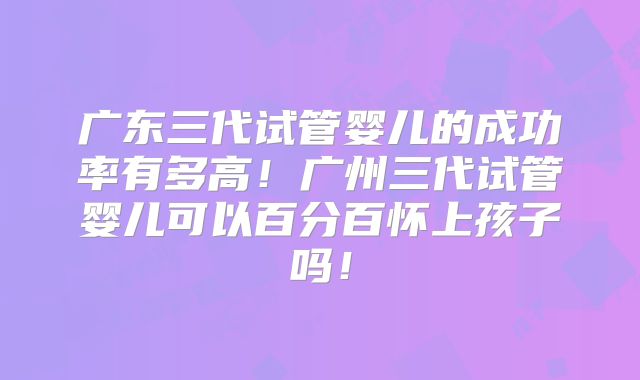 广东三代试管婴儿的成功率有多高!广州三代试管婴儿可以百分百怀上孩子吗!