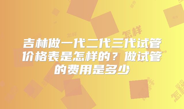吉林做一代二代三代试管价格表是怎样的？做试管的费用是多少