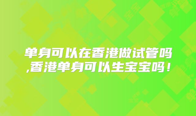 单身可以在香港做试管吗,香港单身可以生宝宝吗!