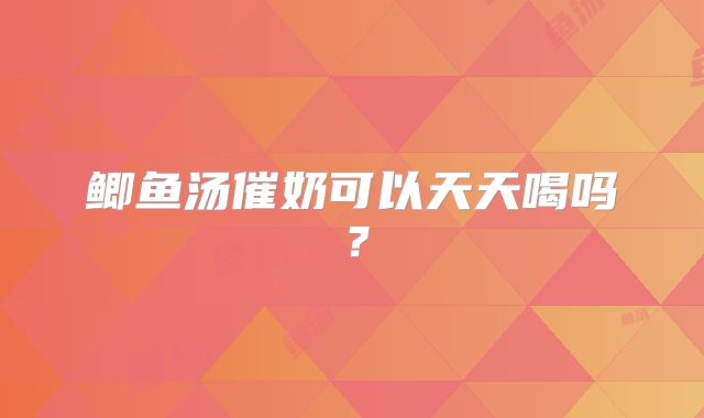 鲫鱼汤催奶可以天天喝吗?