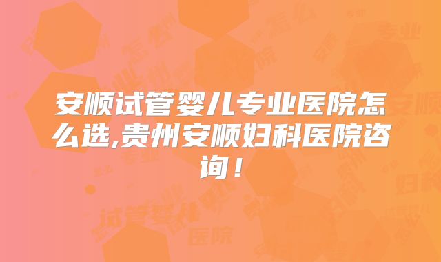 安顺试管婴儿专业医院怎么选,贵州安顺妇科医院咨询！