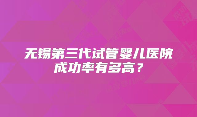 无锡第三代试管婴儿医院成功率有多高？