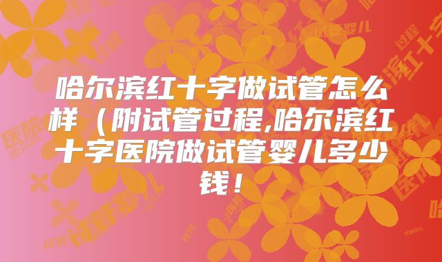 哈尔滨红十字做试管怎么样(附试管过程,哈尔滨红十字医院做试管婴儿多少钱!