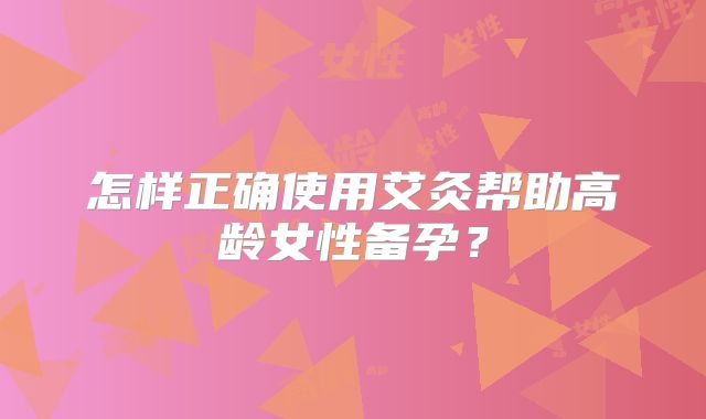 怎样正确使用艾灸帮助高龄女性备孕？