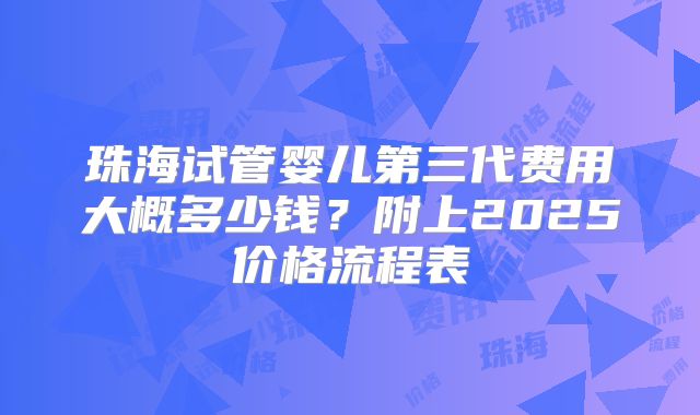 珠海试管婴儿第三代费用大概多少钱？附上2025价格流程表