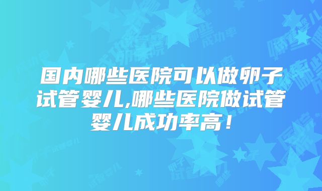 国内哪些医院可以做卵子试管婴儿,哪些医院做试管婴儿成功率高!