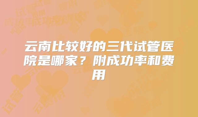 云南比较好的三代试管医院是哪家?附成功率和费用