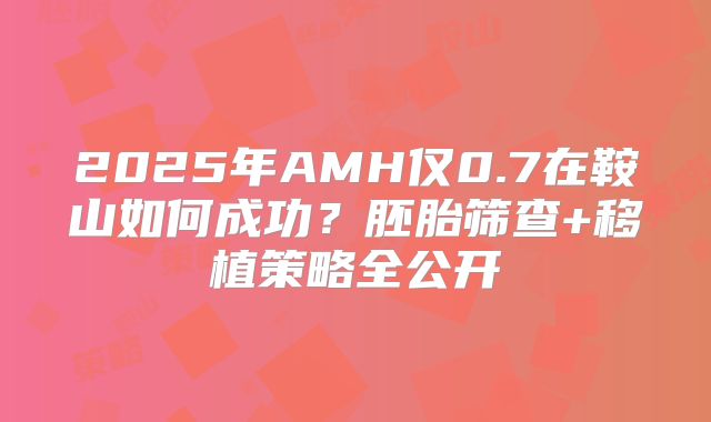 2025年AMH仅0.7在鞍山如何成功?胚胎筛查+移植策略全公开