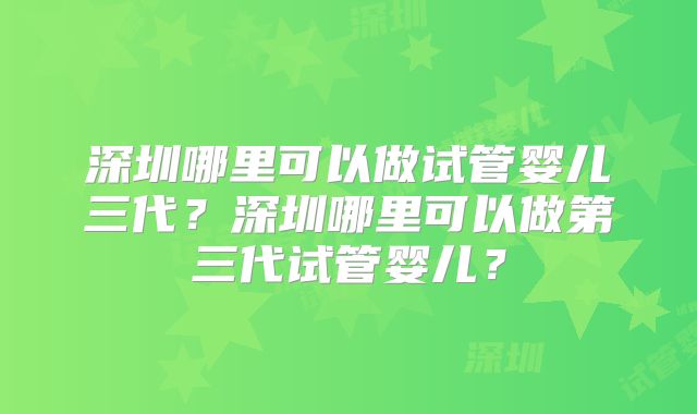 深圳哪里可以做试管婴儿三代?深圳哪里可以做第三代试管婴儿?