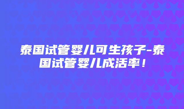 泰国试管婴儿可生孩子-泰国试管婴儿成活率！