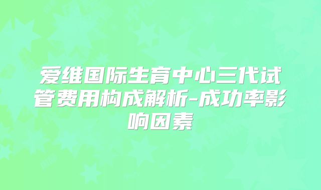 爱维国际生育中心三代试管费用构成解析-成功率影响因素