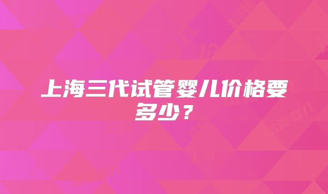 上海三代试管婴儿价格要多少？