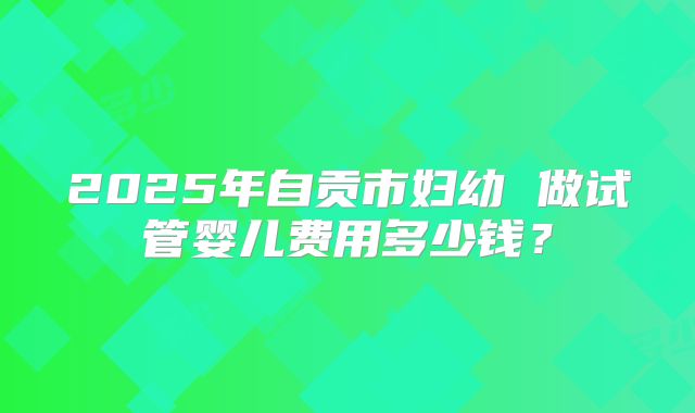 2025年自贡市妇幼 做试管婴儿费用多少钱?
