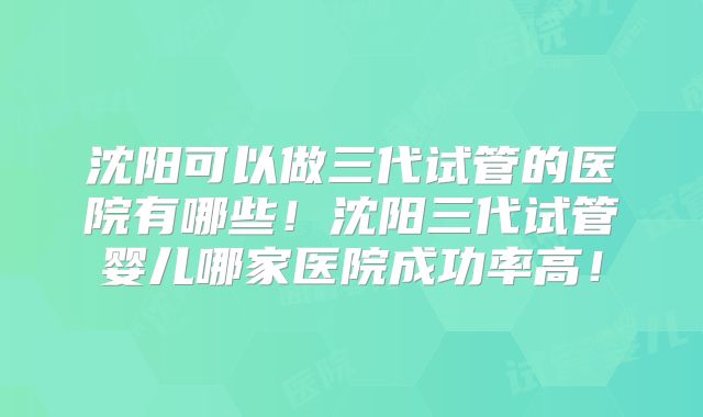 沈阳可以做三代试管的医院有哪些!沈阳三代试管婴儿哪家医院成功率高!