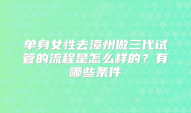 单身女性去漳州做三代试管的流程是怎么样的?有哪些条件