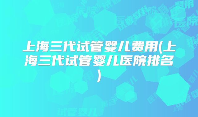 上海三代试管婴儿费用(上海三代试管婴儿医院排名)