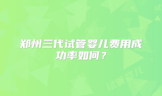 郑州三代试管婴儿费用成功率如何?