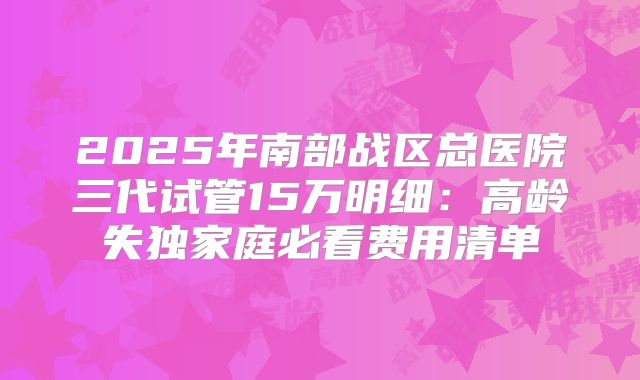 2025年南部战区总医院三代试管15万明细:高龄失独家庭必看费用清单