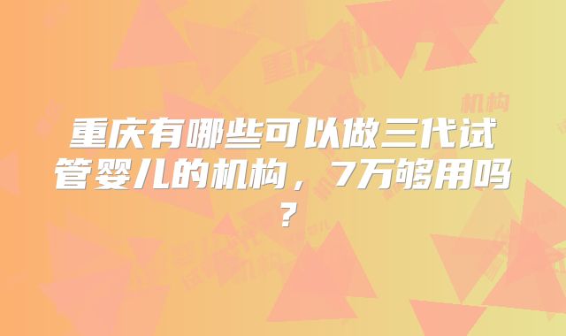 重庆有哪些可以做三代试管婴儿的机构,7万够用吗?