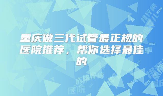 重庆做三代试管最正规的医院推荐,帮你选择最佳的