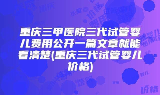重庆三甲医院三代试管婴儿费用公开一篇文章就能看清楚(重庆三代试管婴儿价格)