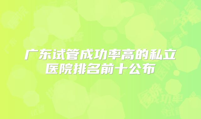 广东试管成功率高的私立医院排名前十公布