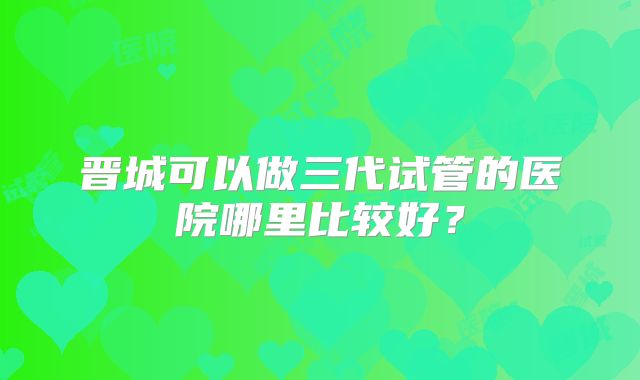 晋城可以做三代试管的医院哪里比较好？