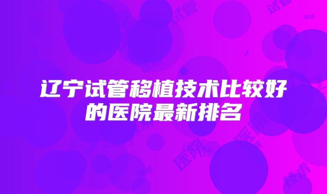 辽宁试管移植技术比较好的医院最新排名