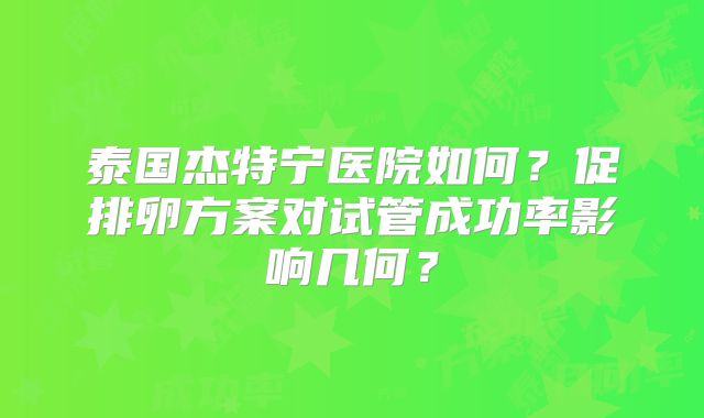 泰国杰特宁医院如何？促排卵方案对试管成功率影响几何？