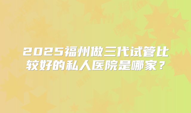2025福州做三代试管比较好的私人医院是哪家？