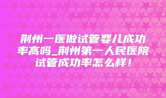 荆州一医做试管婴儿成功率高吗_荆州第一人民医院试管成功率怎么样！