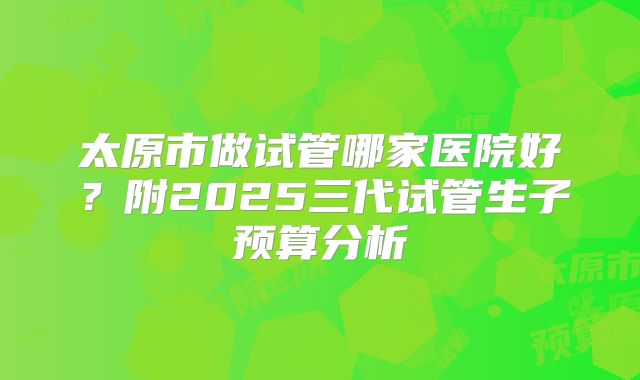 太原市做试管哪家医院好？附2025三代试管生子预算分析