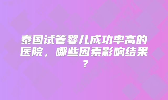 泰国试管婴儿成功率高的医院，哪些因素影响结果？