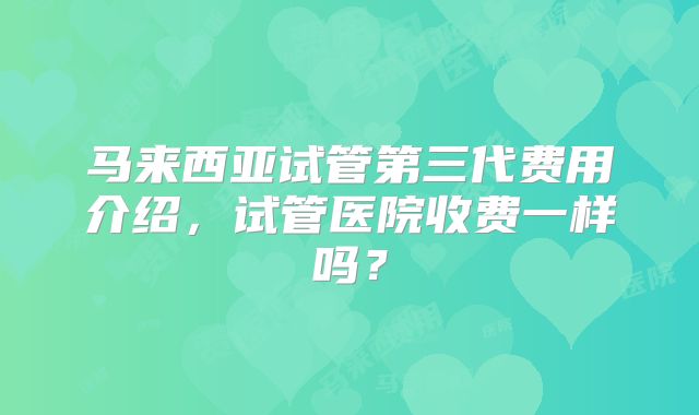马来西亚试管第三代费用介绍,试管医院收费一样吗?