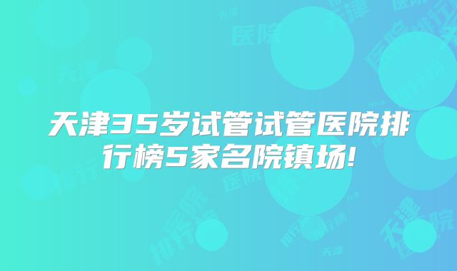 天津35岁试管试管医院排行榜5家名院镇场!