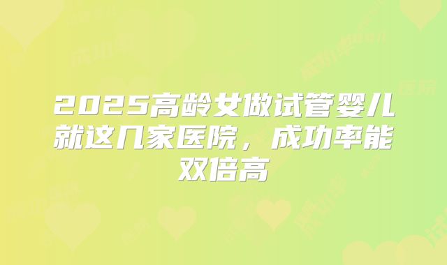 2025高龄女做试管婴儿就这几家医院，成功率能双倍高