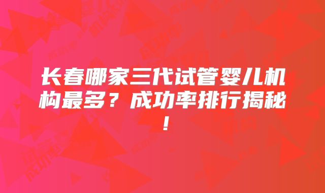 长春哪家三代试管婴儿机构最多？成功率排行揭秘！