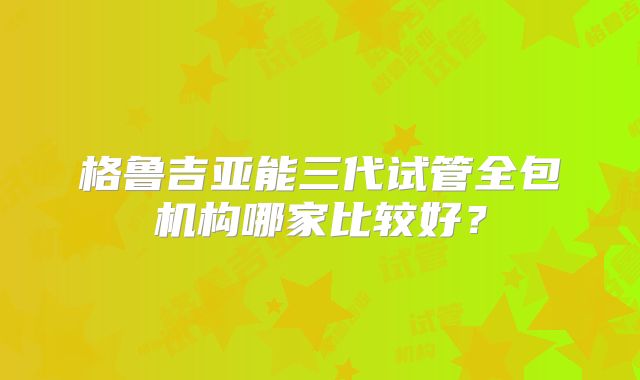 格鲁吉亚能三代试管全包机构哪家比较好？