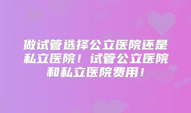做试管选择公立医院还是私立医院！试管公立医院和私立医院费用！