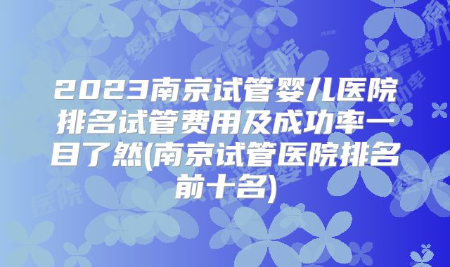 2023南京试管婴儿医院排名试管费用及成功率一目了然(南京试管医院排名前十名)