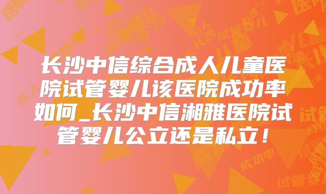 长沙中信综合成人儿童医院试管婴儿该医院成功率如何_长沙中信湘雅医院试管婴儿公立还是私立!