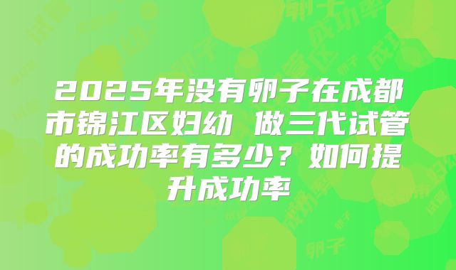 2025年没有卵子在成都市锦江区妇幼 做三代试管的成功率有多少?如何提升成功率