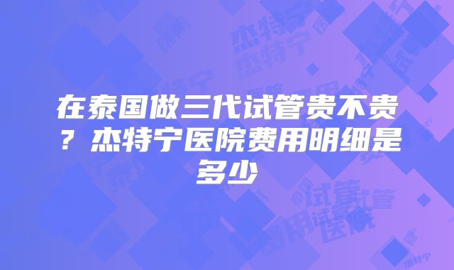 在泰国做三代试管贵不贵？杰特宁医院费用明细是多少