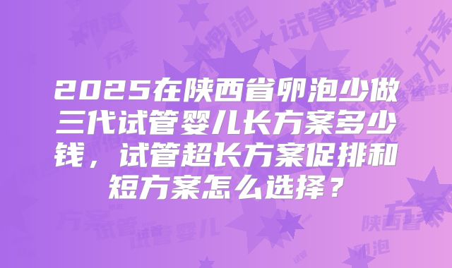 2025在陕西省卵泡少做三代试管婴儿长方案多少钱，试管超长方案促排和短方案怎么选择？