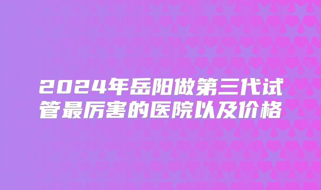 2024年岳阳做第三代试管最厉害的医院以及价格