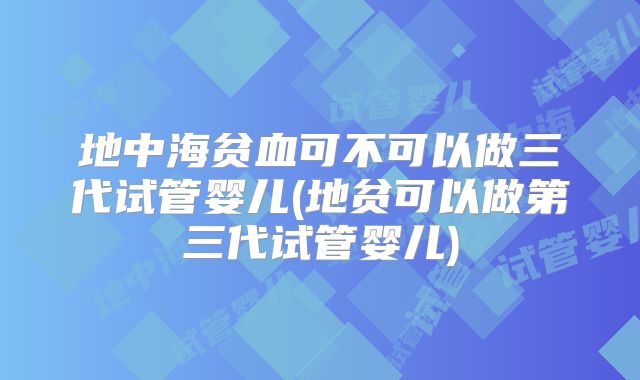 地中海贫血可不可以做三代试管婴儿(地贫可以做第三代试管婴儿)