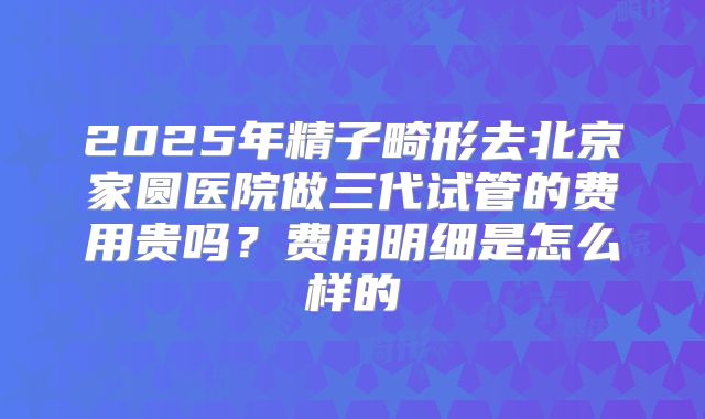 2025年精子畸形去北京家圆医院做三代试管的费用贵吗？费用明细是怎么样的