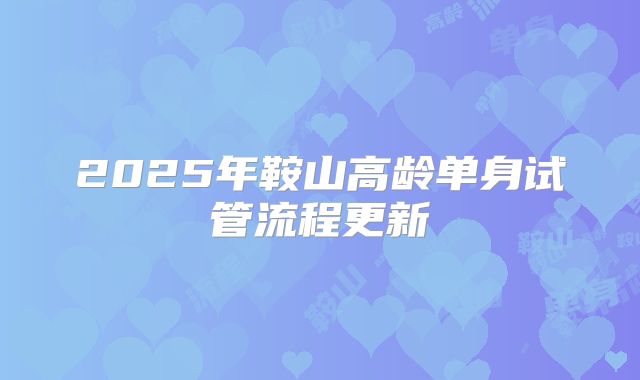 2025年鞍山高龄单身试管流程更新